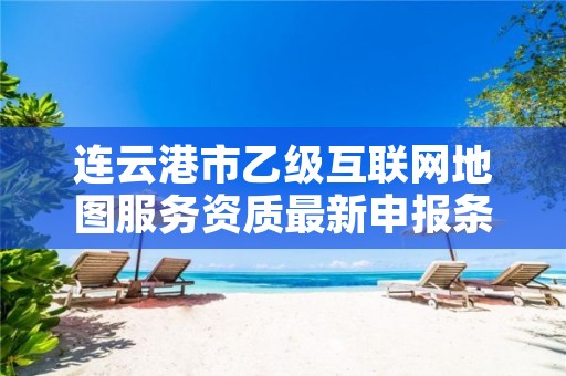 连云港市乙级互联网地图服务资质最新申报条件有哪些呢?