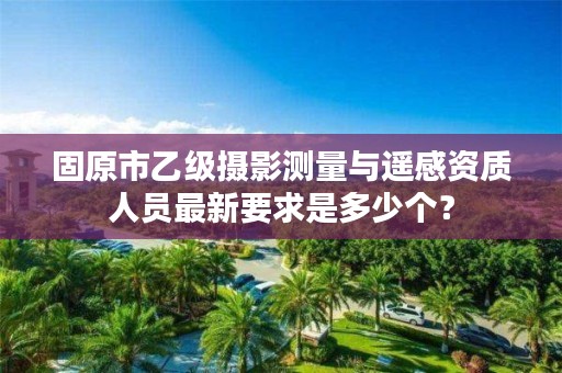固原市乙级摄影测量与遥感资质人员最新要求是多少个？