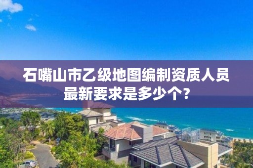 石嘴山市乙级地图编制资质人员最新要求是多少个？