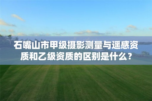 石嘴山市甲级摄影测量与遥感资质和乙级资质的区别是什么？