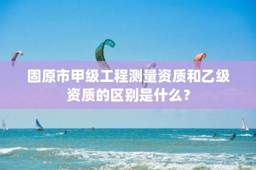 固原市甲级工程测量资质和乙级资质的区别是什么？
