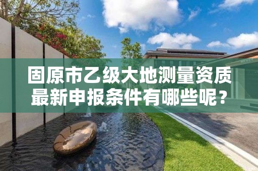 固原市乙级大地测量资质最新申报条件有哪些呢？