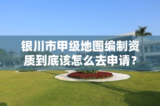 银川市甲级地图编制资质到底该怎么去申请？