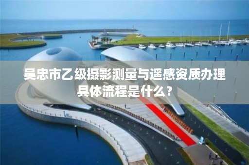 吴忠市乙级摄影测量与遥感资质办理具体流程是什么？