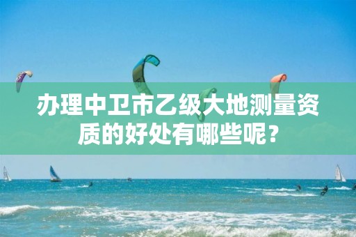 办理中卫市乙级大地测量资质的好处有哪些呢？