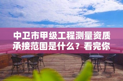 中卫市甲级工程测量资质承接范围是什么？看完你就知道了