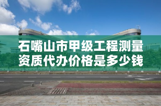 石嘴山市甲级工程测量资质代办价格是多少钱呢？
