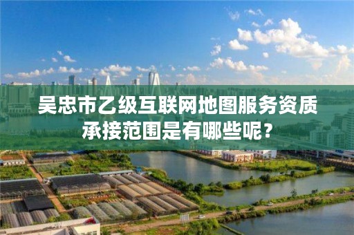 吴忠市乙级互联网地图服务资质承接范围是有哪些呢？