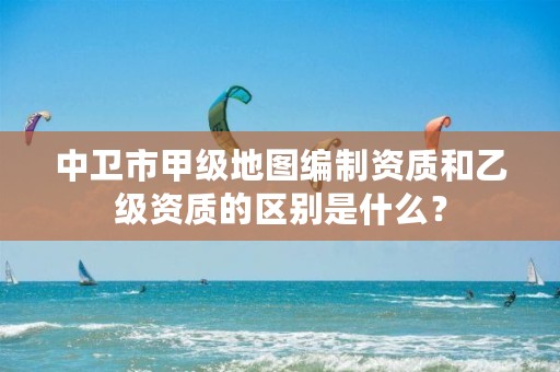 中卫市甲级地图编制资质和乙级资质的区别是什么？