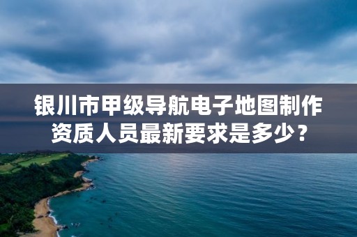 银川市甲级导航电子地图制作资质人员最新要求是多少？