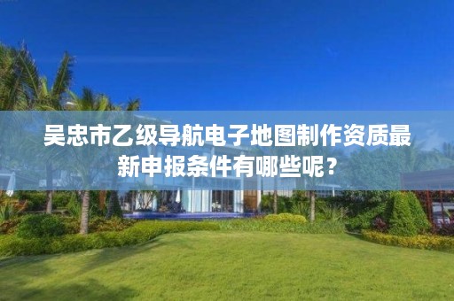 吴忠市乙级导航电子地图制作资质最新申报条件有哪些呢？