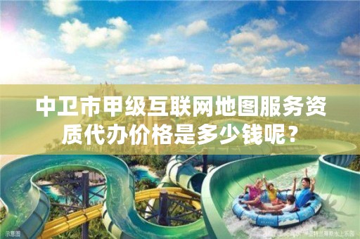 中卫市甲级互联网地图服务资质代办价格是多少钱呢？