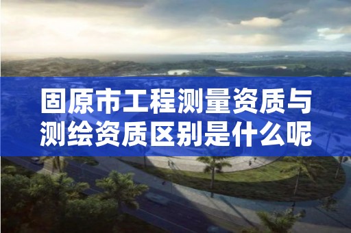 固原市工程测量资质与测绘资质区别是什么呢？