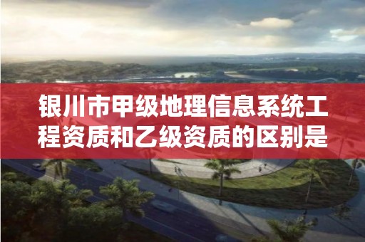 银川市甲级地理信息系统工程资质和乙级资质的区别是什么？