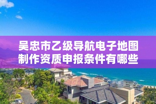 吴忠市乙级导航电子地图制作资质申报条件有哪些？建议收藏！
