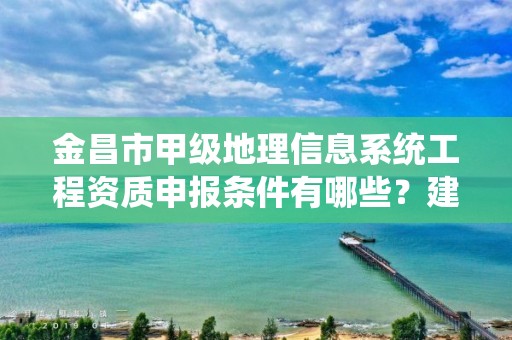 金昌市甲级地理信息系统工程资质申报条件有哪些?建议收藏!