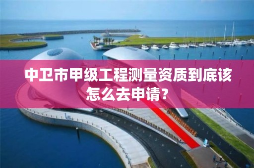 中卫市甲级工程测量资质到底该怎么去申请？