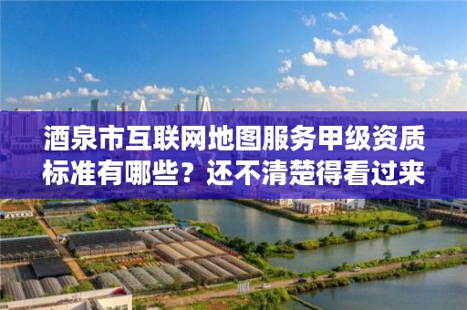 酒泉市互联网地图服务甲级资质标准有哪些?还不清楚得看过来