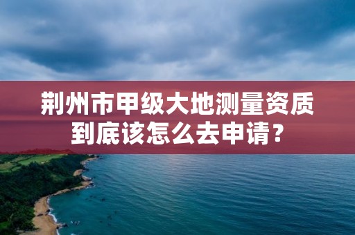 荆州市甲级大地测量资质到底该怎么去申请?