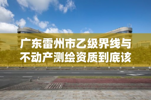 广东雷州市乙级界线与不动产测绘资质到底该怎么去申请?
