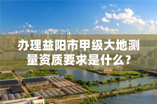 办理益阳市甲级大地测量资质要求是什么?