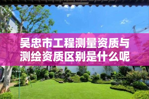 吴忠市工程测量资质与测绘资质区别是什么呢？