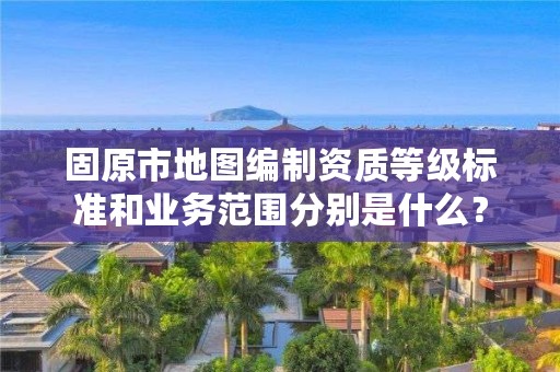 固原市地图编制资质等级标准和业务范围分别是什么？