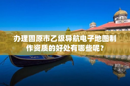 办理固原市乙级导航电子地图制作资质的好处有哪些呢？