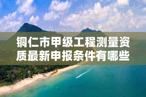 铜仁市甲级工程测量资质最新申报条件有哪些?