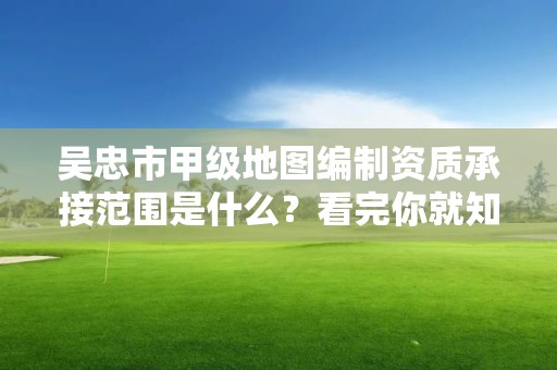 吴忠市甲级地图编制资质承接范围是什么？看完你就知道了
