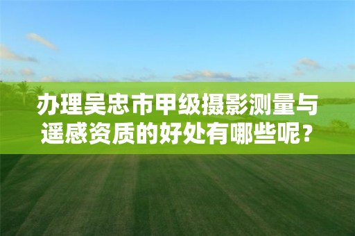 办理吴忠市甲级摄影测量与遥感资质的好处有哪些呢？