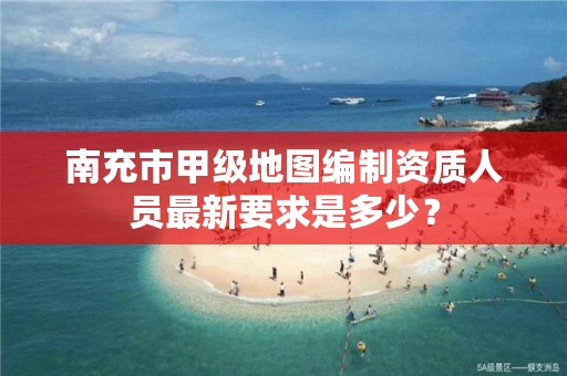 南充市甲级地图编制资质人员最新要求是多少?