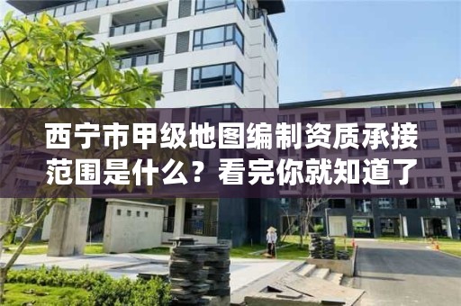 西宁市甲级地图编制资质承接范围是什么?看完你就知道了