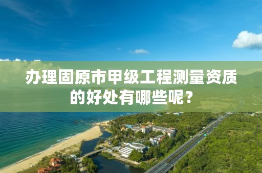 办理固原市甲级工程测量资质的好处有哪些呢？