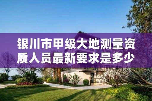 银川市甲级大地测量资质人员最新要求是多少人？
