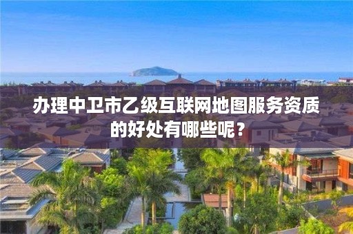 办理中卫市乙级互联网地图服务资质的好处有哪些呢？