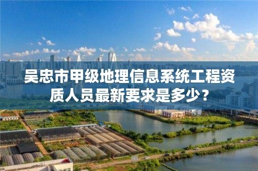 吴忠市甲级地理信息系统工程资质人员最新要求是多少？