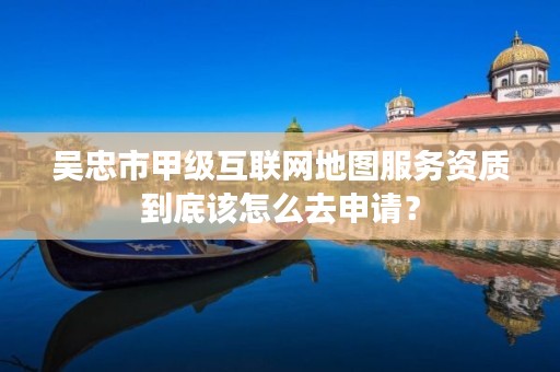 吴忠市甲级互联网地图服务资质到底该怎么去申请？