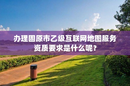 办理固原市乙级互联网地图服务资质要求是什么呢？