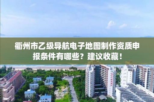 衢州市乙级导航电子地图制作资质申报条件有哪些?建议收藏!