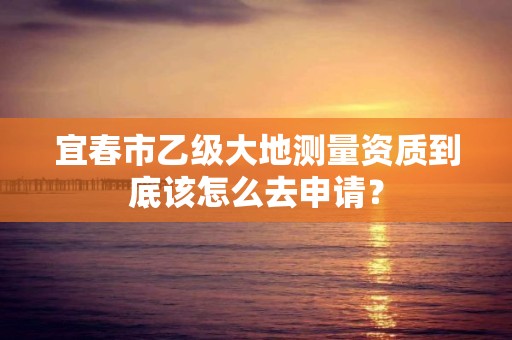 宜春市乙级大地测量资质到底该怎么去申请?