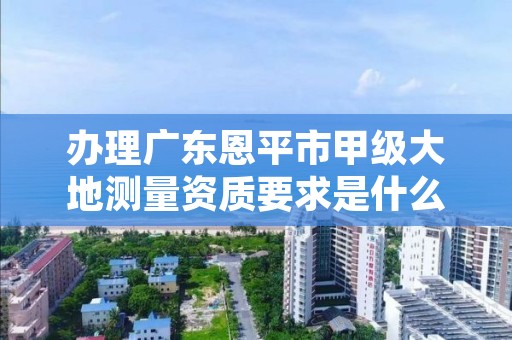 办理广东恩平市甲级大地测量资质要求是什么？