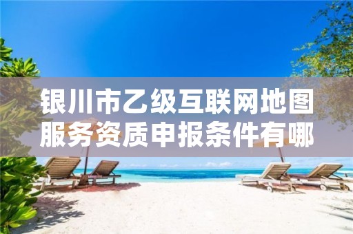 银川市乙级互联网地图服务资质申报条件有哪些？建议收藏！
