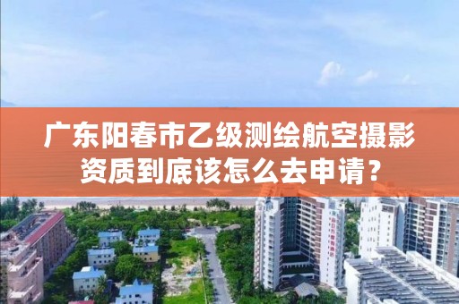 广东阳春市乙级测绘航空摄影资质到底该怎么去申请？