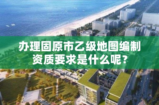 办理固原市乙级地图编制资质要求是什么呢?