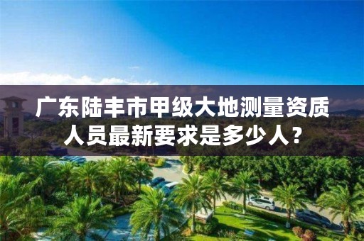广东陆丰市甲级大地测量资质人员最新要求是多少人？
