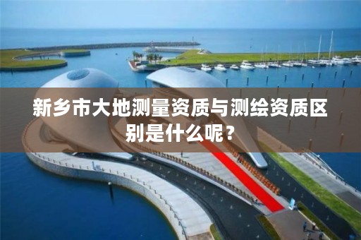 新乡市大地测量资质与测绘资质区别是什么呢?
