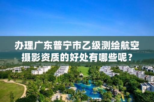 办理广东普宁市乙级测绘航空摄影资质的好处有哪些呢？