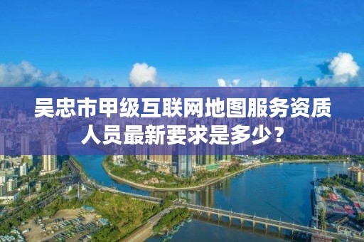 吴忠市甲级互联网地图服务资质人员最新要求是多少？