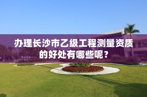 办理长沙市乙级工程测量资质的好处有哪些呢?